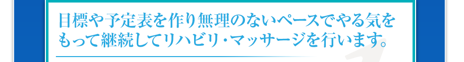 目標や予定表を作り無理のないペースでやる気をもって継続してリハビリ・マッサージを行います。