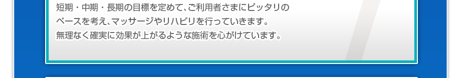 短期・中期・長期の目標を定めて、ご利用者さまにピッタリのペースを考え、マッサージやリハビリを行っていきます。無理なく確実に効果が上がるような施術を心がけています。