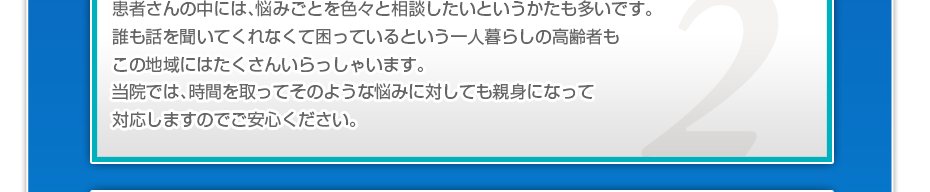 患者さんの中には、悩みごとを色々と相談したいというかたも多いです。誰も話を聞いてくれなくて困っているという一人暮らしの高齢者もこの地域にはたくさんいらっしゃいます。当院では、時間を取ってそのような悩みに対しても親身になって対応しますのでご安心ください。