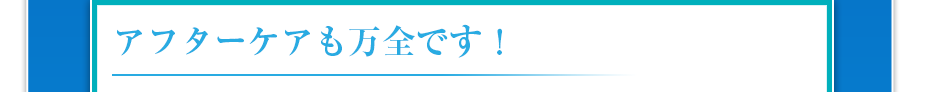 アフターケアも万全です！