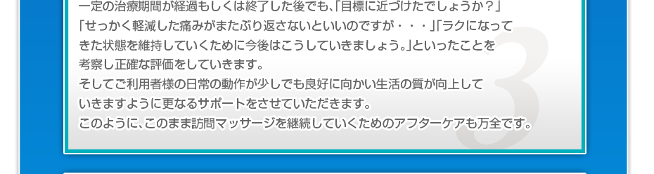 一定の治療期間が経過もしくは終了した後でも、「目標に近づけたでしょうか？」「せっかく軽減した痛みがまたぶり返さないといいのですか・・・」「ラクになってきた状態を維持していくために今後はこうしていきましょう。」といったことを考察し正確な評価をしていきます。そしてご利用者様の日常の動作が少しでも良好に向かい生活の質が向上していきますように更なるサポートをさせていただきます。このように、このまま訪問マッサージを継続していくためのアフターケアも万全です。