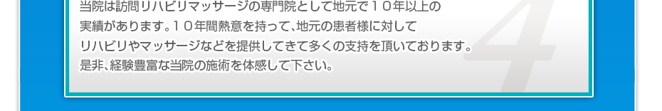 当院は訪問リハビリマッサージの専門院として地元で１０年以上の実績があります。１０年間熱意を持って、地元の患者様に対してリハビリやマッサージなどを提供してきて多くの支持を頂いております。是非、経験豊富な当院の施術を体感して下さい。