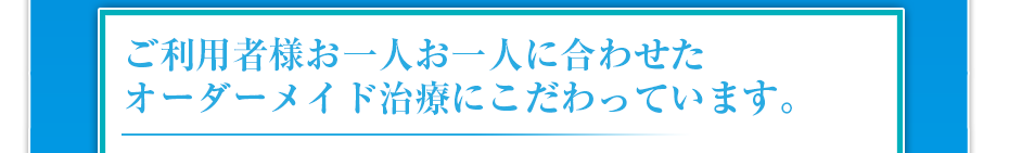 ご利用者様お一人お一人に合わせたオーダーメイド治療にこだわっています。