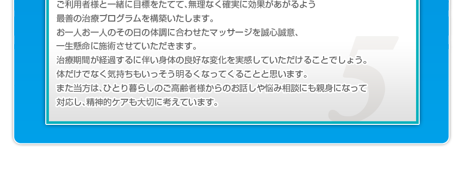 ケアマネさんと相談・摺り合わせの上、短期・中期・長期の目標を定めて、ご利用者さまにピッタリのペースを考え、 マッサージやリハビリを行っていきます。無理なく確実に効果が上がるような施術を心がけています。