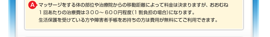 マッサージをする体の部位や治療院からの移動距離によって料金は決まりますが、 おおむね1回あたりの治療費は３００～600円程度（1割負担の場合）になります。 生活保護を受けている方や障害者手帳をお持ちの方は費用が無料にてご利用できます。