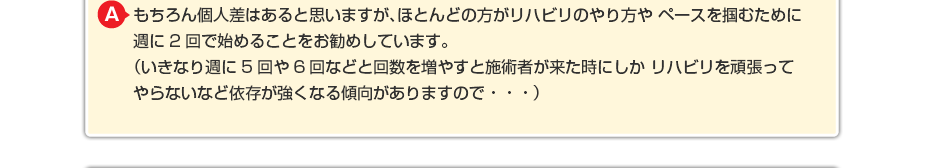 もちろん個人差はあると思いますが、ほとんどの方がリハビリのやり方や ペースを掴むために週に2回で始めることをお勧めしています。 （いきなり週に5回や6回などと回数を増やすと施術者が来た時にしか リハビリを頑張ってやらないなど依存が強くなる傾向がありますので・・・）