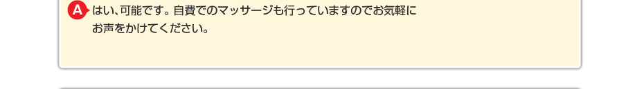 はい、可能です。 自費でのマッサージや針灸も行っていますのでお気軽にお声をかけてください。