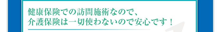 健康保険での訪問マッサージなので、介護保険は一切使わないので安心です！