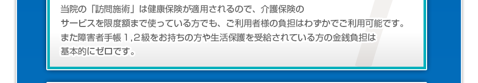 当院の「訪問マッサージは」健康保険が適用されるので、介護保険のサービスを限度額まで使っている方でも、ご利用者様の負担はわずかでご利用可能です。また障害者手帳１,２級をお持ちの方や生活保護を受給されている方の金銭負担は基本的にゼロです。