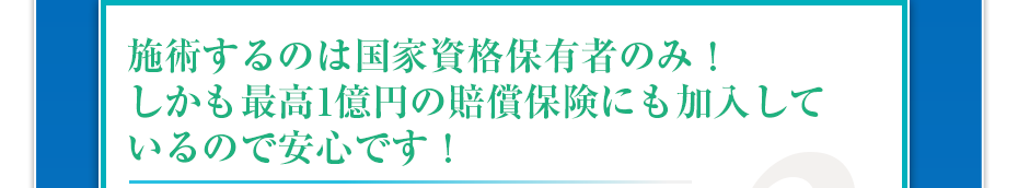 施術するのは国家資格保有者のみ！しかも最高1億円の賠償保険にも加入しているので安心です！