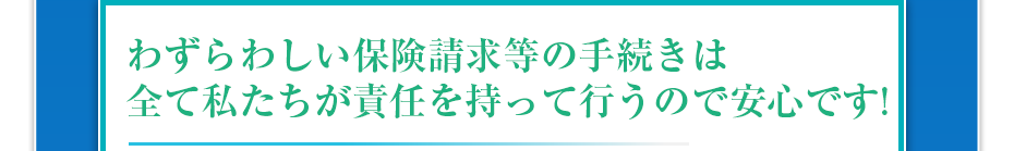 わずらわしい保険請求等の手続きは全て私たちが責任を持って行うので安心です!